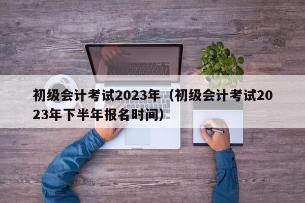 初级会计考试2023年（初级会计考试2023年下半年报名时间）