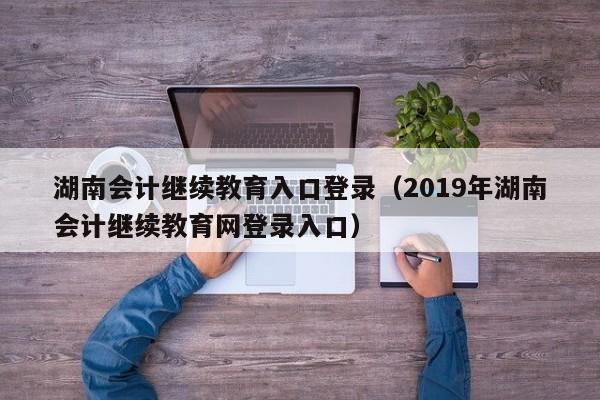 湖南会计继续教育入口登录（2019年湖南会计继续教育网登录入口）