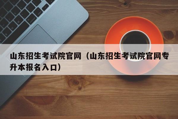 山东招生考试院官网（山东招生考试院官网专升本报名入口）