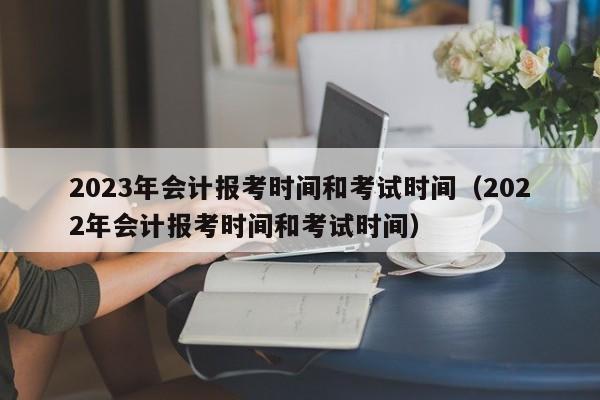 2023年会计报考时间和考试时间（2022年会计报考时间和考试时间）