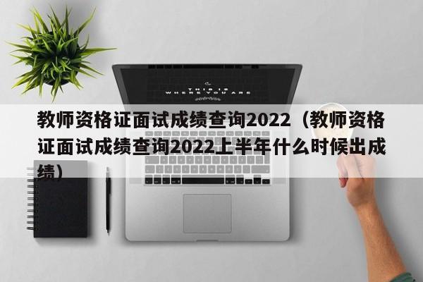 教师资格证面试成绩查询2022（教师资格证面试成绩查询2022上半年什么时候出成绩）