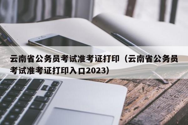 云南省公务员考试准考证打印（云南省公务员考试准考证打印入口2023）