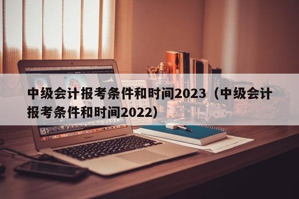 中级会计报考条件和时间2023（中级会计报考条件和时间2022）