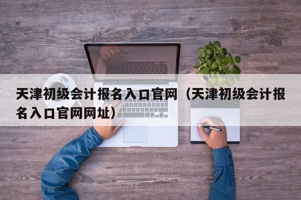 天津初级会计报名入口官网（天津初级会计报名入口官网网址）