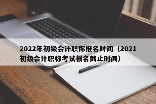 2022年初级会计职称报名时间（2021初级会计职称考试报名截止时间）