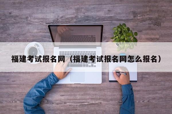 福建考试报名网（福建考试报名网怎么报名）