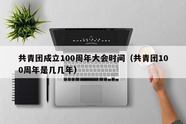 共青团成立100周年大会时间（共青团100周年是几几年）