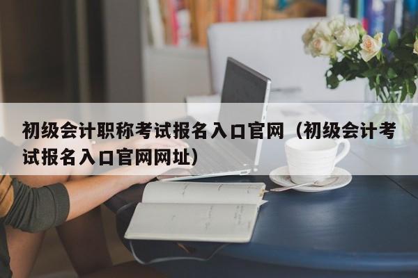 初级会计职称考试报名入口官网（初级会计考试报名入口官网网址）