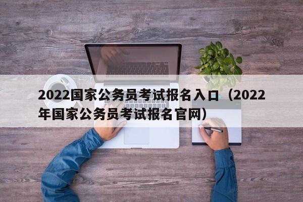 2022国家公务员考试报名入口（2022年国家公务员考试报名官网）