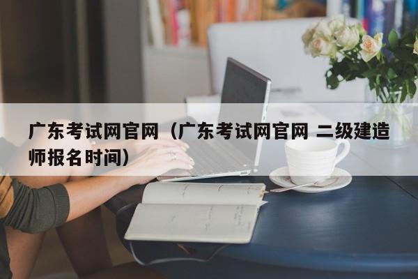 广东考试网官网（广东考试网官网 二级建造师报名时间）