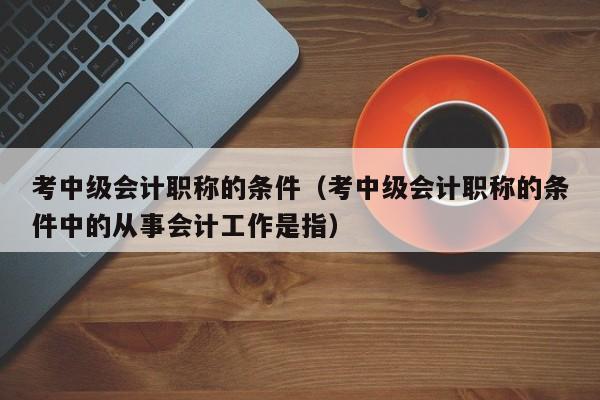 考中级会计职称的条件（考中级会计职称的条件中的从事会计工作是指）