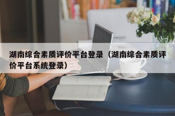 湖南综合素质评价平台登录（湖南综合素质评价平台系统登录）