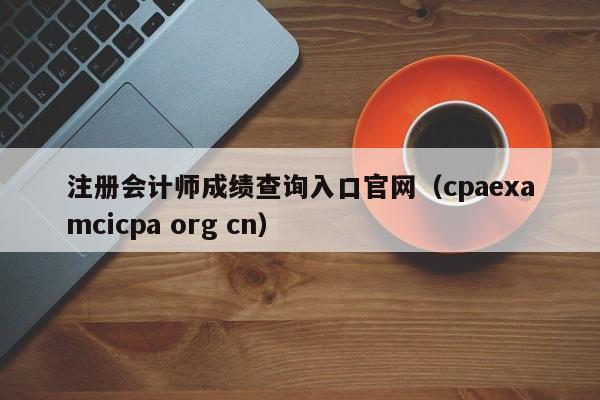 注册会计师成绩查询入口官网（cpaexamcicpa org cn）