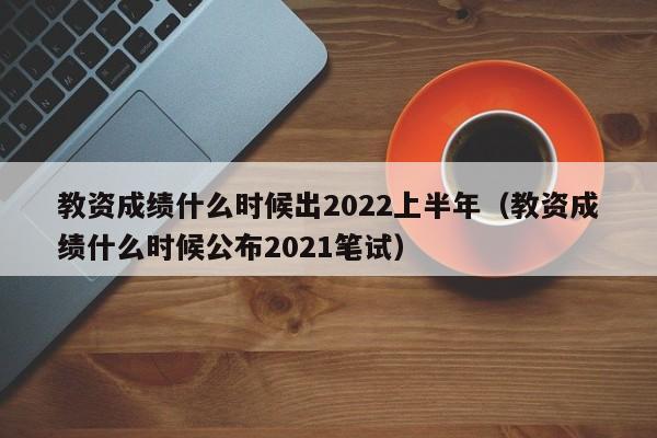 教资成绩什么时候出2022上半年（教资成绩什么时候公布2021笔试）