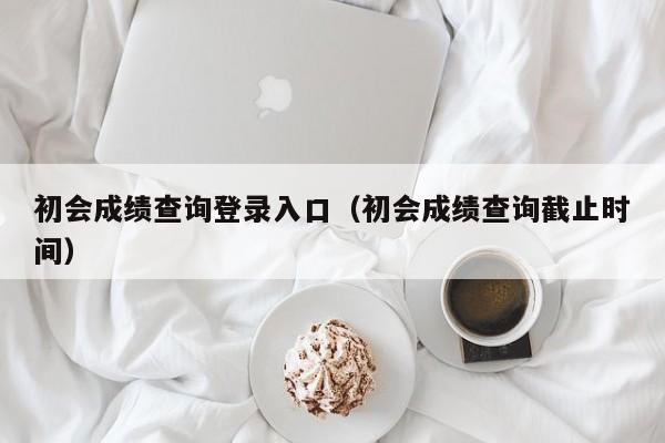 初会成绩查询登录入口（初会成绩查询截止时间）