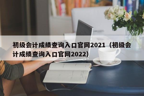 初级会计成绩查询入口官网2021（初级会计成绩查询入口官网2022）