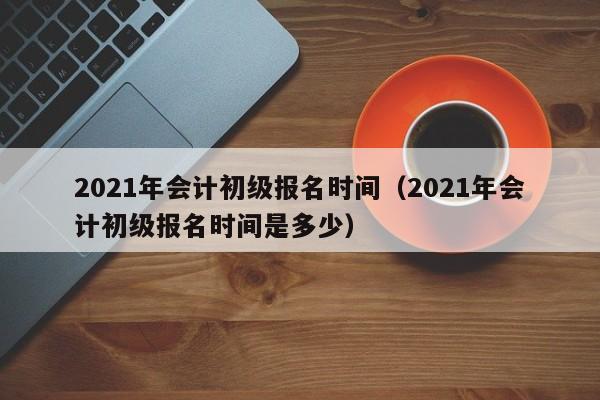 2021年会计初级报名时间（2021年会计初级报名时间是多少）