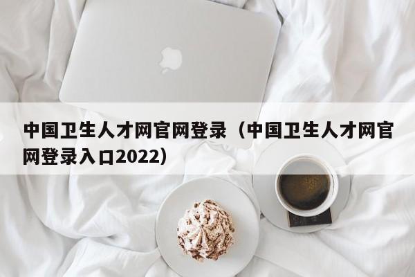 中国卫生人才网官网登录（中国卫生人才网官网登录入口2022）