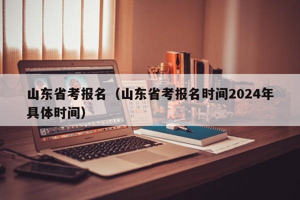 山东省考报名（山东省考报名时间2024年具体时间）