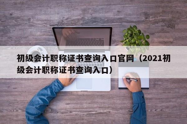 初级会计职称证书查询入口官网（2021初级会计职称证书查询入口）