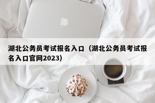 湖北公务员考试报名入口（湖北公务员考试报名入口官网2023）