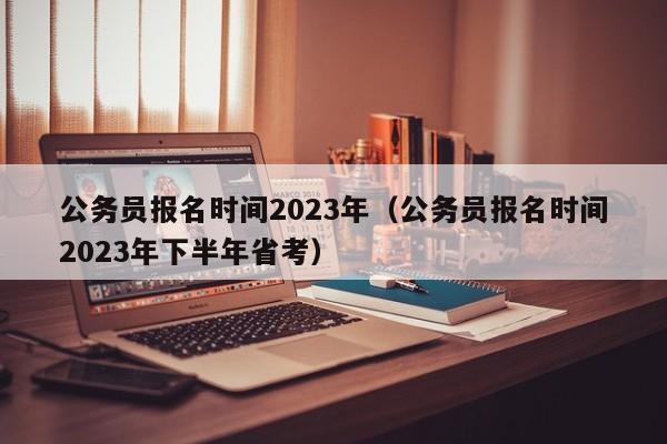 公务员报名时间2023年（公务员报名时间2023年下半年省考）