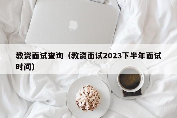 教资面试查询（教资面试2023下半年面试时间）