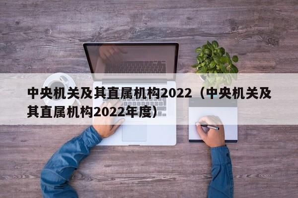 中央机关及其直属机构2022（中央机关及其直属机构2022年度）