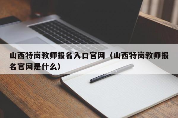 山西特岗教师报名入口官网（山西特岗教师报名官网是什么）