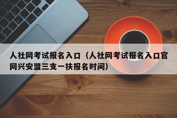 人社网考试报名入口（人社网考试报名入口官网兴安盟三支一扶报名时间）