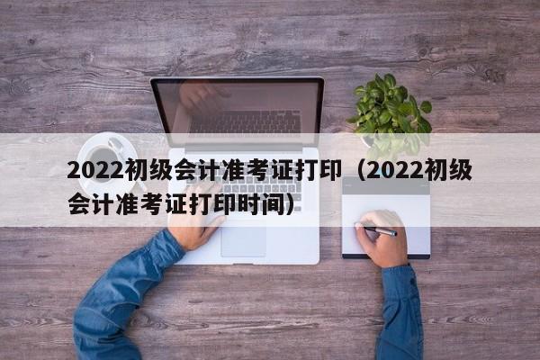 2022初级会计准考证打印（2022初级会计准考证打印时间）