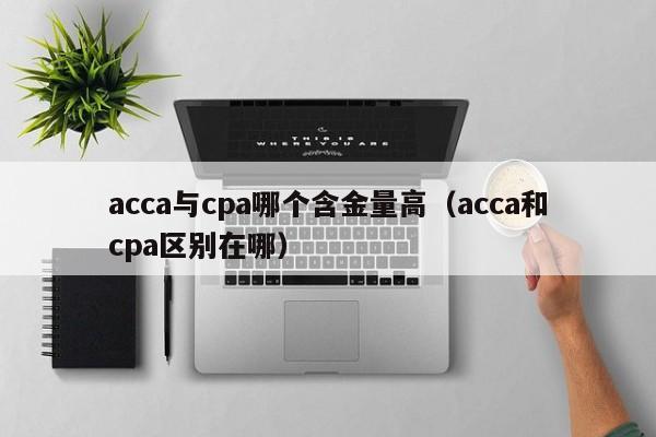 acca与cpa哪个含金量高（acca和cpa区别在哪）