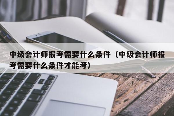 中级会计师报考需要什么条件（中级会计师报考需要什么条件才能考）