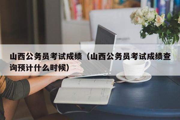 山西公务员考试成绩（山西公务员考试成绩查询预计什么时候）