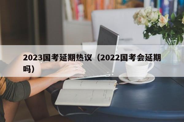 2023国考延期热议（2022国考会延期吗）