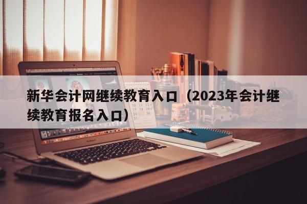 新华会计网继续教育入口（2023年会计继续教育报名入口）