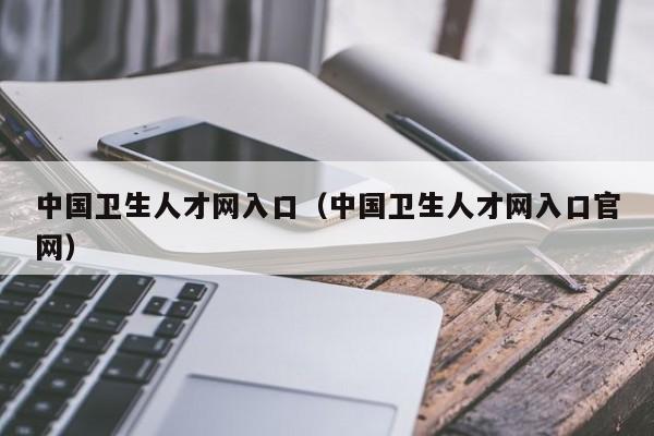 中国卫生人才网入口（中国卫生人才网入口官网）