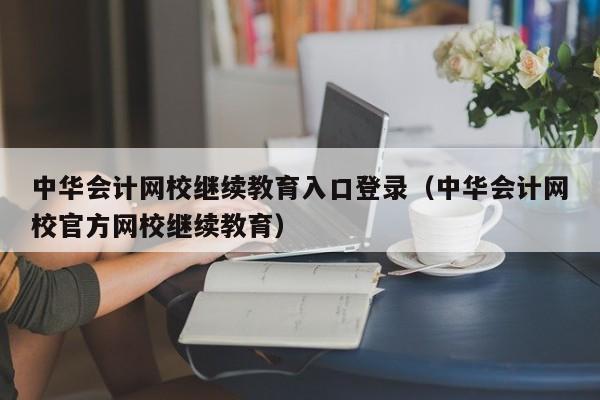 中华会计网校继续教育入口登录（中华会计网校官方网校继续教育）