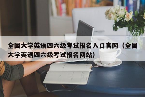 全国大学英语四六级考试报名入口官网（全国大学英语四六级考试报名网站）