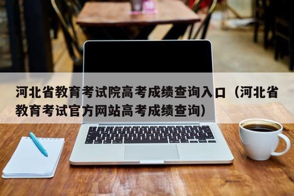 河北省教育考试院高考成绩查询入口（河北省教育考试官方网站高考成绩查询）