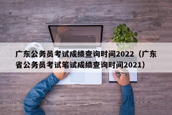 广东公务员考试成绩查询时间2022（广东省公务员考试笔试成绩查询时间2021）