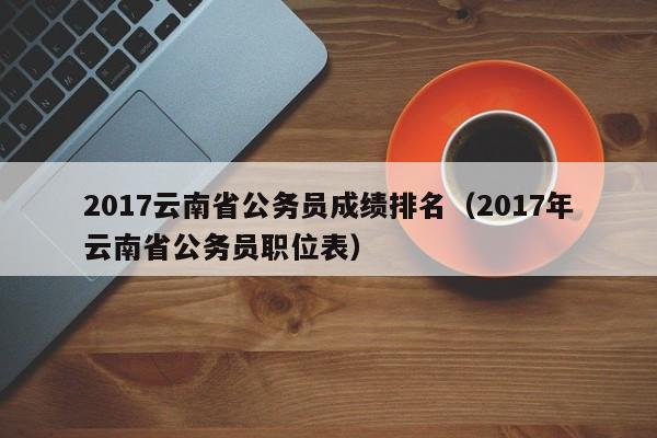 2017云南省公务员成绩排名（2017年云南省公务员职位表）