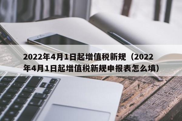 2022年4月1日起增值税新规（2022年4月1日起增值税新规申报表怎么填）