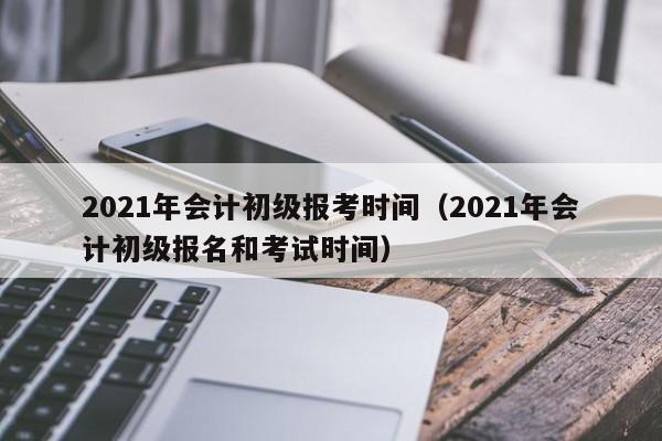 2021年会计初级报考时间（2021年会计初级报名和考试时间）