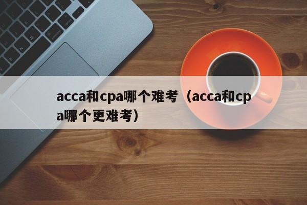 acca和cpa哪个难考（acca和cpa哪个更难考）