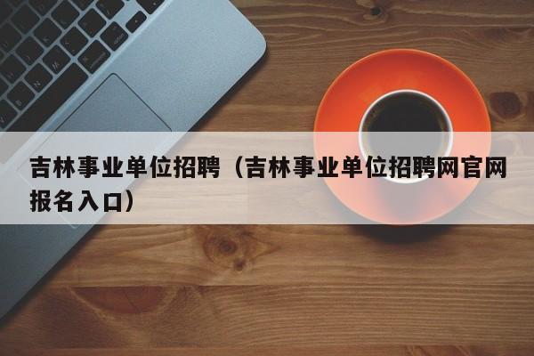 吉林事业单位招聘（吉林事业单位招聘网官网报名入口）