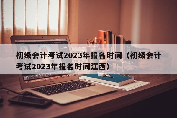 初级会计考试2023年报名时间（初级会计考试2023年报名时间江西）