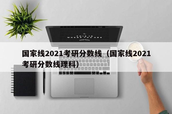 国家线2021考研分数线（国家线2021考研分数线理科）