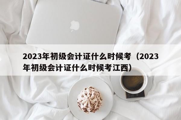 2023年初级会计证什么时候考（2023年初级会计证什么时候考江西）