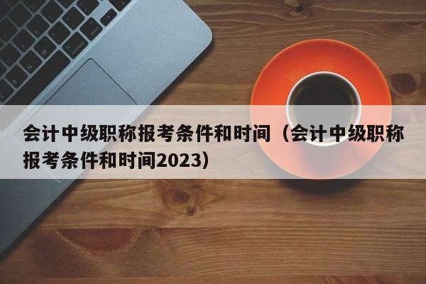 会计中级职称报考条件和时间（会计中级职称报考条件和时间2023）